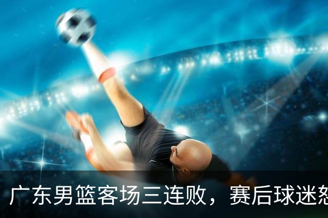 广东男篮客场三连败，赛后球迷怒喷3人，阿祖布克什么时候换？